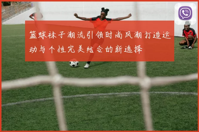 篮球袜子潮流引领时尚风潮打造运动与个性完美结合的新选择