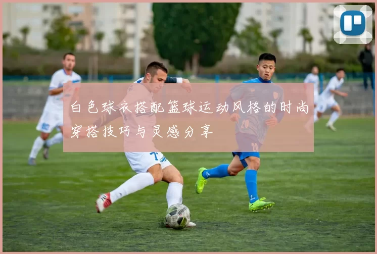 白色球衣搭配篮球运动风格的时尚穿搭技巧与灵感分享