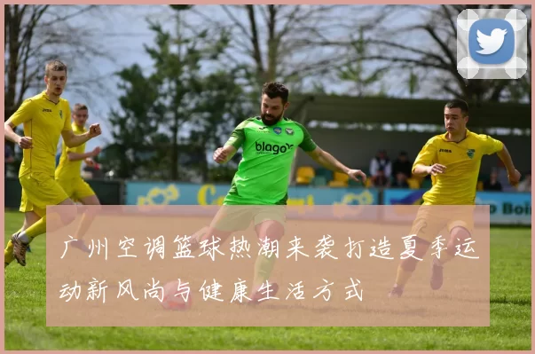 广州空调篮球热潮来袭打造夏季运动新风尚与健康生活方式