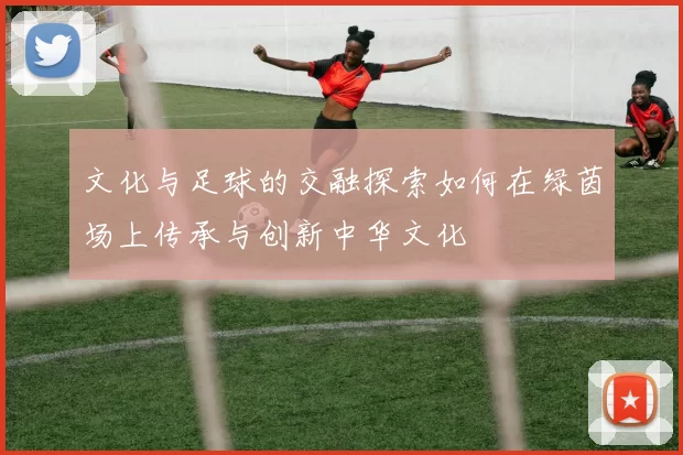 文化与足球的交融探索如何在绿茵场上传承与创新中华文化